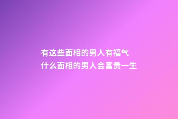 有这些面相的男人有福气 什么面相的男人会富贵一生